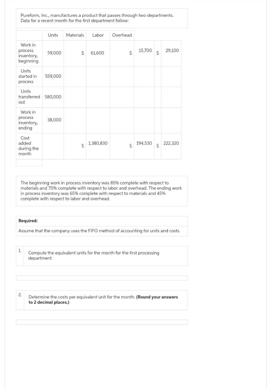 Pureform, Inc., manufactures a product that passes through two departments.
Data for a recent month for the first department follow:
Work in
process
inventory,
beginning
Units
started in 559,000
process
Work in
Units
transferred 580,000
out
process
inventory,
ending
Cost
added
during the
month
Units Materials
59,000
1.
2.
38,000
Labor Overhead
$ 61,600
$
1,380,830
$
$
15,700
194,530
$
$
The beginning work in process inventory was 85% complete with respect to
materials and 70% complete with respect to labor and overhead. The ending work
in process inventory was 65% complete with respect to materials and 45%
complete with respect to labor and overhead.
29,100
Required:
Assume that the company uses the FIFO method of accounting for units and costs.
222,320
Compute the equivalent units for the month for the first processing
department.
Determine the costs per equivalent unit for the month. (Round your answers
to 2 decimal places.)