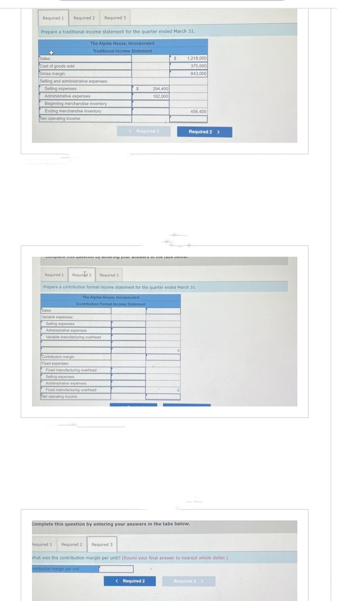 Required 1 Required 2
Prepare a traditional income statement for the quarter ended March 31.
The Alpine House, Incorporated
Traditional Income Statement
Sales
Cost of goods sold
Gross margin
Selling and administrative expenses:
Selling expenses
Administrative expenses
Beginning merchandise inventory
Ending merchandise inventory
Net operating income
Required 1
Required 3
Sales
Variable expenses:
Selling expenses
Administrative expenses
Variable manufacturing overhead
Contribution margin
Fixed expenses:
Fixed manufacturing overhead
Selling expenses
Administrative expenses
Sinipiets and teavi by enemmy your answers in the love peiuw.
Fixed manufacturing overhead
Net operating income
S
Required 1 Required 2
Required 2 Required 3
Prepare a contribution format income statement for the quarter ended March 31.
The Alpine House, Incorporated
Contribution Format Income Statement
294,400
162,000
< Required 1
Required 3
S
1,218,000
375,000
843,000
Complete this question by entering your answers in the tabs below.
< Required 2
456,400
Required 2 >
What was the contribution margin per unit? (Round your final answer to nearest whole dollar.)
ontribution margin per unit
Required 3 >