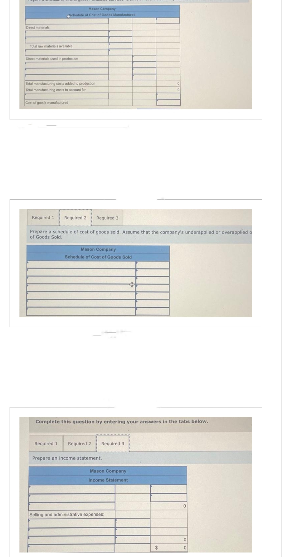 Direct materials:
Mason Company
+Schedule of Cost of Goods Manufactured
Total raw materials available
Direct materials used in production
Total manufacturing costs added to production.
Total manufacturing costs to account for
Cost of goods manufactured
Required 1. Required 2
Required 3
Mason Company
Schedule of Cost of Goods Sold
Prepare a schedule of cost of goods sold. Assume that the company's underapplied or overapplied o
of Goods Sold.
Required 1 Required 2
Required 3
Complete this question by entering your answers in the tabs below.
Prepare an income statement.
Mason Company
Income Statement
+
Selling and administrative expenses:
0
0
$
0
0
0