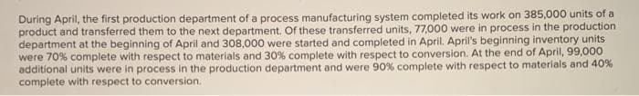 During April, the first production department of a process manufacturing system completed its work on 385,000 units of a
product and transferred them to the next department. Of these transferred units, 77,000 were in process in the production
department at the beginning of April and 308,000 were started and completed in April. April's beginning inventory units
were 70% complete with respect to materials and 30% complete with respect to conversion. At the end of April, 99,000
additional units were in process in the production department and were 90% complete with respect to materials and 40%
complete with respect to conversion.