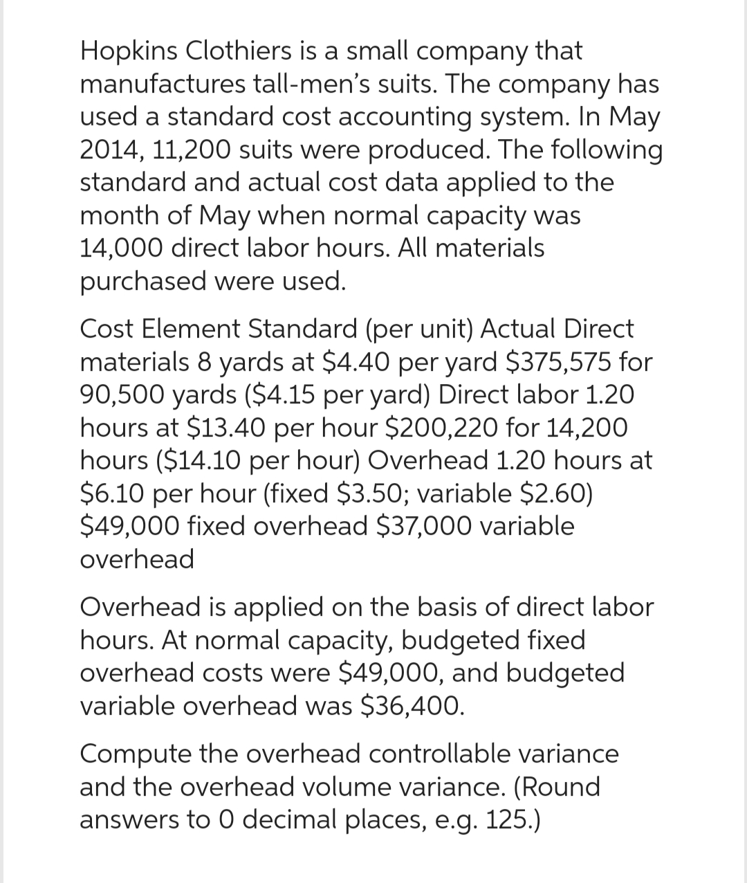 Hopkins Clothiers is a small company that
manufactures tall-men's suits. The company has
used a standard cost accounting system. In May
2014, 11,200 suits were produced. The following
standard and actual cost data applied to the
month of May when normal capacity was
14,000 direct labor hours. All materials
purchased were used.
Cost Element Standard (per unit) Actual Direct
materials 8 yards at $4.40 per yard $375,575 for
90,500 yards ($4.15 per yard) Direct labor 1.20
hours at $13.40 per hour $200,220 for 14,200
hours ($14.10 per hour) Overhead 1.20 hours at
$6.10 per hour (fixed $3.50; variable $2.60)
$49,000 fixed overhead $37,000 variable
overhead
Overhead is applied on the basis of direct labor
hours. At normal capacity, budgeted fixed
overhead costs were $49,000, and budgeted
variable overhead was $36,400.
Compute the overhead controllable variance
and the overhead volume variance. (Round
answers to 0 decimal places, e.g. 125.)