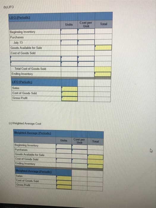 (b) LIFO
LIFO (Periodic)
Beginning Inventory
Purchases
July 13
Goods Available for Sale
Cost of Goods Sold
Total Cost Goods Sold
Ending Inventory
LIFO (Periodic)
Sales
Cost of Goods Sold
Gross Profit
(c) Weighted Average Cost
Weighted Average (Periodic)
Beginning Inventory
Purchases
Goods Available for Sale
Cost of Goods Sold
Ending Inventory
Weighted Average (Periodic)
Sales
Cost of Goods Sold
Gross Profit
Search the
Units
Units
Cost per
Unit
Cost per
Unit
Total
Total
M