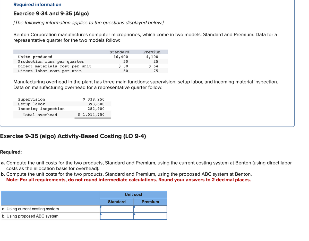 Required information
Exercise 9-34 and 9-35 (Algo)
[The following information applies to the questions displayed below.]
Benton Corporation manufactures computer microphones, which come in two models: Standard and Premium. Data for a
representative quarter for the two models follow:
Units produced
Production runs per quarter
Direct materials cost per unit
Direct labor cost per unit
Supervision
Setup labor
Incoming inspection
Total overhead
Manufacturing overhead in the plant has three main functions: supervision, setup labor, and incoming material inspection.
Data on manufacturing overhead for a representative quarter follow:
Standard
16,400
50
$ 30
50
$ 338,250
393,600
282,900
$ 1,014,750
Exercise 9-35 (algo) Activity-Based Costing (LO 9-4)
a. Using current costing system
b. Using proposed ABC system
Premium
4,100
25
$ 64
75
Required:
a. Compute the unit costs for the two products, Standard and Premium, using the current costing system at Benton (using direct labor
costs as the allocation basis for overhead).
b. Compute the unit costs for the two products, Standard and Premium, using the proposed ABC system at Benton.
Note: For all requirements, do not round intermediate calculations. Round your answers to 2 decimal places.
Unit cost
Standard
Premium