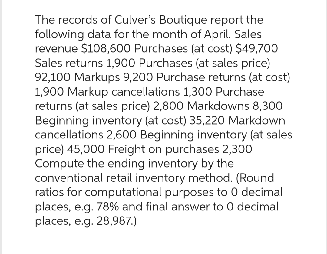 The records of Culver's Boutique report the
following data for the month of April. Sales
revenue $108,600 Purchases (at cost) $49,700
Sales returns 1,900 Purchases (at sales price)
92,100 Markups 9,200 Purchase returns (at cost)
1,900 Markup cancellations 1,300 Purchase
returns (at sales price) 2,800 Markdowns 8,300
Beginning inventory (at cost) 35,220 Markdown
cancellations 2,600 Beginning inventory (at sales
price) 45,000 Freight on purchases 2,300
Compute the ending inventory by the
conventional retail inventory method. (Round
ratios for computational purposes to 0 decimal
places, e.g. 78% and final answer to O decimal
places, e.g. 28,987.)