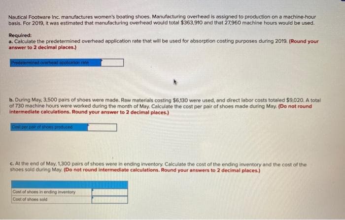 Nautical Footware Inc. manufactures women's boating shoes. Manufacturing overhead is assigned to production on a machine-hour
basis. For 2019, it was estimated that manufacturing overhead would total $363,910 and that 27,960 machine hours would be used.
Required:
a. Calculate the predetermined overhead application rate that will be used for absorption costing purposes during 2019. (Round your
answer to 2 decimal places.)
Predetermined overhead application rate
b. During May, 3,500 pairs of shoes were made. Raw materials costing $6,130 were used, and direct labor costs totaled $9,020. A total
of 730 machine hours were worked during the month of May. Calculate the cost per pair of shoes made during May. (Do not round
intermediate calculations. Round your answer to 2 decimal places.)
Cost per pair of shoes produced
c. At the end of May, 1,300 pairs of shoes were in ending inventory. Calculate the cost of the ending inventory and the cost of the
shoes sold during May. (Do not round intermediate calculations. Round your answers to 2 decimal places.)
Cost of shoes in ending inventory
Cost of shoes sold