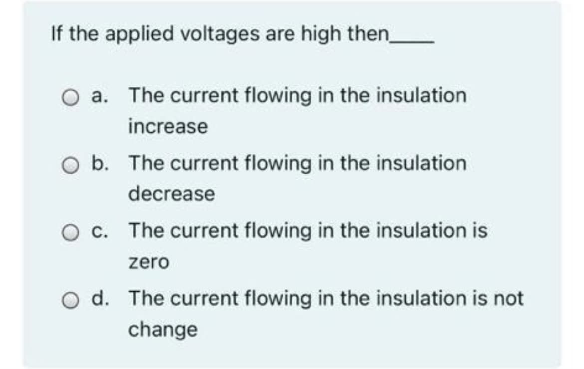 If the applied voltages are high then_
O a. The current flowing in the insulation
increase
O b. The current flowing in the insulation
decrease
O c. The current flowing in the insulation is
zero
O d. The current flowing in the insulation is not
change