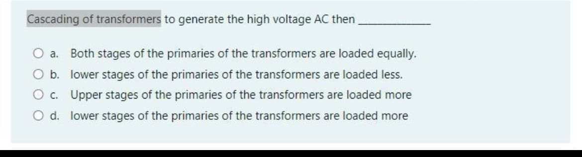 Cascading of transformers to generate the high voltage AC then
O a. Both stages of the primaries of the transformers are loaded equally.
O b. lower stages of the primaries of the transformers are loaded less.
O c. Upper stages of the primaries of the transformers are loaded more
O d. lower stages of the primaries of the transformers are loaded more