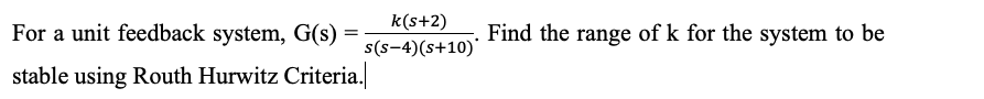 k(s+2)
For a unit feedback system, G(s)
Find the range of k for the system to be
s(s-4)(s+10)'
stable using Routh Hurwitz Criteria.
