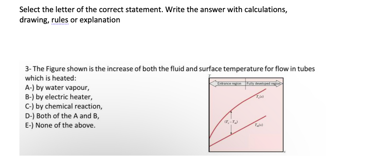 Select the letter of the correct statement. Write the answer with calculations,
drawing, rules or explanation
3- The Figure shown is the increase of both the fluid and surface temperature for flow in tubes
which is heated:
Entrance region
Fully developed region
A-) by water vapour,
B-) by electric heater,
C-) by chemical reaction,
D-) Both of the A and B,
E-) None of the above.
(7, -T)
