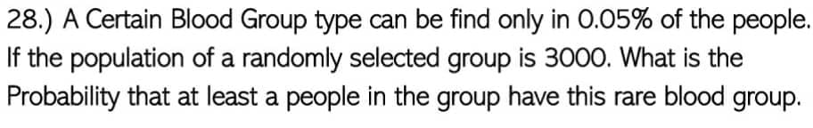 28.) A Certain Blood Group type can be find only in 0.05% of the people.
If the population of a randomly selected group is 3000. What is the
Probability that at least a people in the group have this rare blood group.