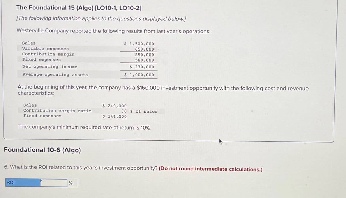 The Foundational 15 (Algo) [LO10-1, LO10-2]
[The following information applies to the questions displayed below.]
Westerville Company reported the following results from last year's operations:
Sales
Variable expenses
Contribution margin
Fixed expenses
Net operating income
Average operating assets
$ 1,500,000
650,000
850,000
580,000
$ 270,000
$ 1,000,000
At the beginning of this year, the company has a $160,000 investment opportunity with the following cost and revenue
characteristics:
Sales
$ 240,000
Contribution margin ratio
70% of sales
$ 144,000
Fixed expenses
The company's minimum required rate of return is 10%.
Foundational 10-6 (Algo)
6. What is the ROI related to this year's investment opportunity? (Do not round intermediate calculations.)
ROI
%