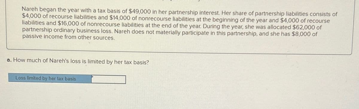 Nareh began the year with a tax basis of $49,000 in her partnership interest. Her share of partnership liabilities consists of
$4,000 of recourse liabilities and $14,000 of nonrecourse liabilities at the beginning of the year and $4,000 of recourse
liabilities and $16,000 of nonrecourse liabilities at the end of the year. During the year, she was allocated $62,000 of
partnership ordinary business loss. Nareh does not materially participate in this partnership, and she has $8,000 of
passive income from other sources.
a. How much of Nareh's loss is limited by her tax basis?
Loss limited by her tax basis