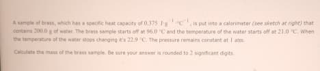 A sample of brass, which has a specific heat capacity of 0.375 Jgc, is put into a calorimeter (see sketch at right) that
contains 200.0 g of water. The brass sample starts off at 96.0 °C and the temperature of the water starts off at 21.0 °C. When
the temperature of the water stops changing it's 22.9 °C. The pressure remains constant at 1 atm.
Calculate the mass of the brass sample. Be sure your answer is rounded to 2 significant digits.