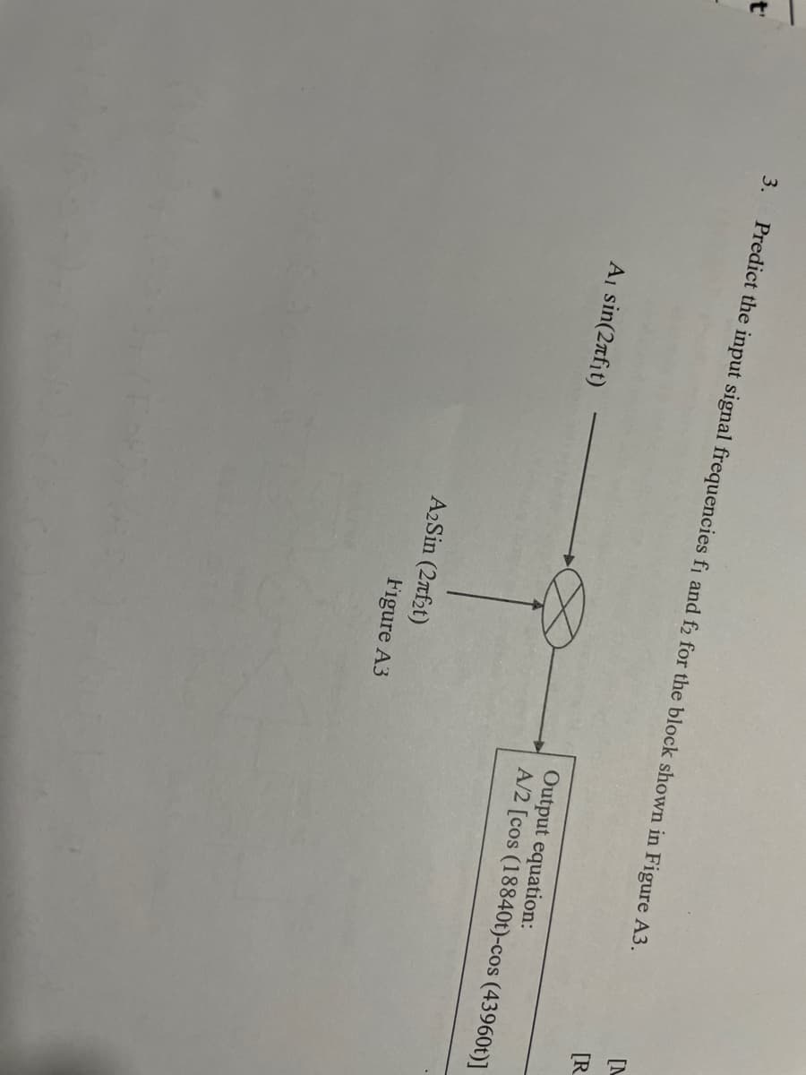 t'
3.
Predict the input signal frequencies fi and f2 for the block shown in Figure A3.
A₁ sin(2af₁t)
A₂ Sin (27f₂t)
Figure A3
[M
[R
Output equation:
A/2 [cos (18840t)-cos (43960t)]