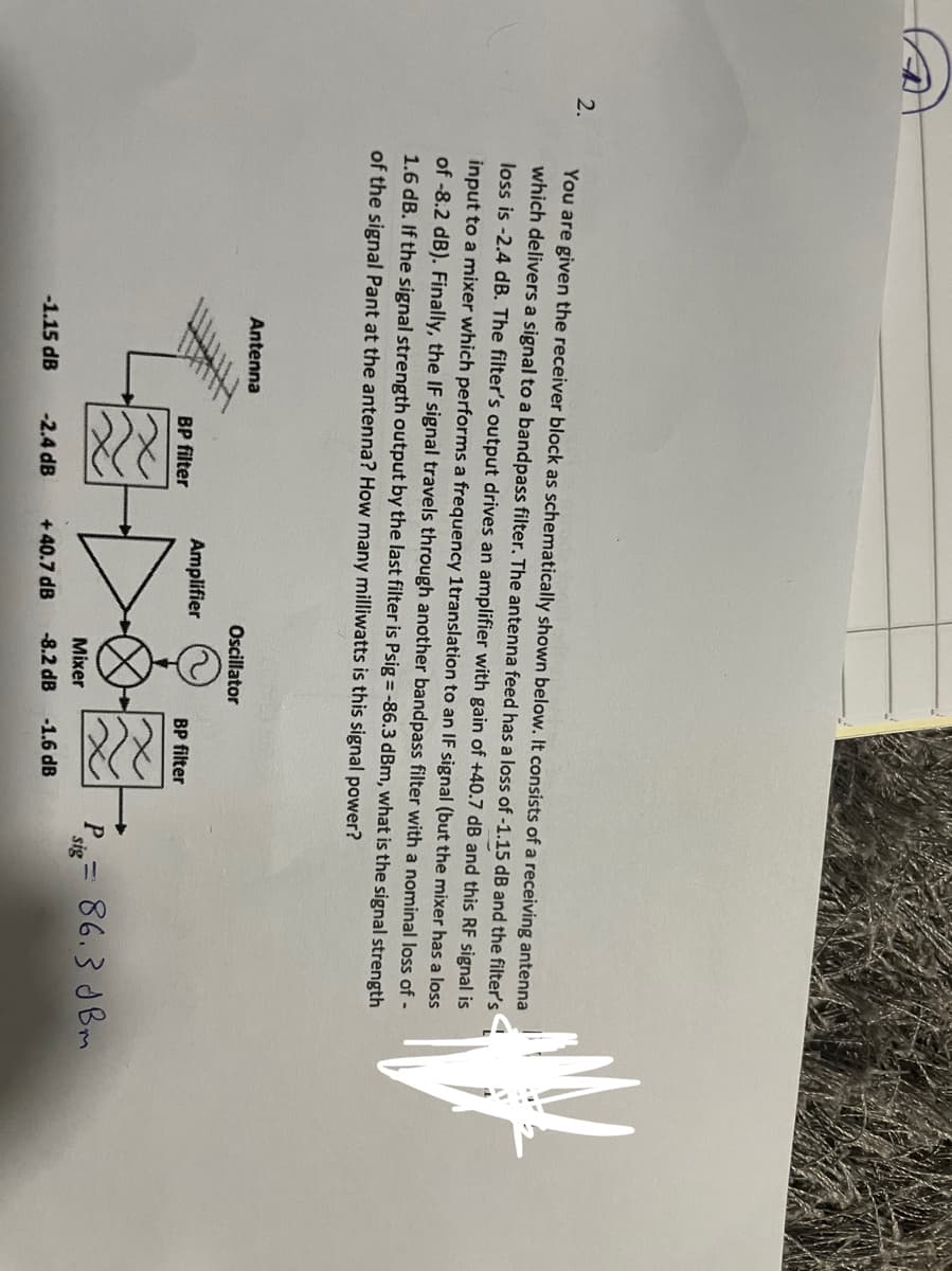 2.
You are given the receiver block as schematically shown below. It consists of a receiving antenna
which delivers a signal to a bandpass filter. The antenna feed has a loss of -1.15 dB and the filter's
loss is -2.4 dB. The filter's output drives an amplifier with gain of +40.7 dB and this RF signal is
input to a mixer which performs a frequency 1translation to an IF signal (but the mixer has a loss
of -8.2 dB). Finally, the IF signal travels through another bandpass filter with a nominal loss of -
1.6 dB. If the signal strength output by the last filter is Psig = -86.3 dBm, what is the signal strength
of the signal Pant at the antenna? How many milliwatts is this signal power?
Antenna
Oscillator
Amplifier
BP filter
BP filter
Psig= 86.3 dBm
Mixer
-2.4 dB
-8.2 dB -1.6 dB
-1.15 dB
+40.7 dB