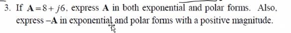 3. If A=8+j6, express A in both exponential and polar forms. Also,
express -A in exponential and polar forms with a positive magnitude.