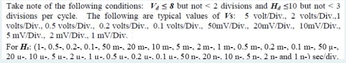 Take note of the following conditions: Va ≤ 8 but not < 2 divisions and Ha <10 but not <3
divisions per cycle. The following are typical values of Vs: 5 volt/Div., 2 volts/Div..1
volts/Div., 0.5 volts/Div., 0.2 volts/Div., 0.1 volts/Div., 50mV/Div., 20mV/Div., 10mV/Div.,
5 mV/Div., 2 mV/Div., 1 mV/Div.
For Hs: (1-, 0.5-, 0.2-, 0.1-, 50 m-, 20 m-, 10 m-, 5 m-, 2 m-, 1 m-, 0.5 m-, 0.2 m-, 0.1 m-, 50 μ-,
20 u. 10 u. 5 u-. 2 u-. 1 u-.0.5 u-. 0.2 u-. 0.1 u-. 50 n-. 20 n-. 10 n-. 5 n-. 2 n- and 1 n-) sec/div.