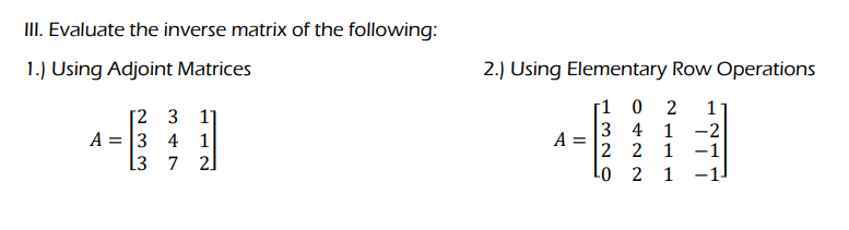 III. Evaluate the inverse matrix of the following:
1.) Using Adjoint Matrices
[2 3 11
A = 3 4 1
L3 7 2]
2.) Using Elementary Row Operations
[102 1
3 4 1 -2
2 2 1 -1
¹0 2 1
A =