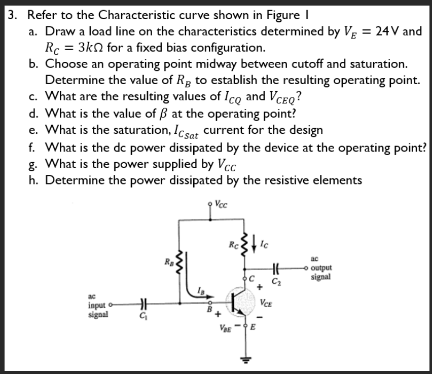 3. Refer to the Characteristic curve shown in Figure I
a. Draw a load line on the characteristics determined by VE = 24 V and
= 3k for a fixed bias configuration.
Rc
b. Choose an operating point midway between cutoff and saturation.
Determine the value of Rg to establish the resulting operating point.
c. What are the resulting values of Ico and VCEQ?
d. What is the value of ẞ at the operating point?
e. What is the saturation, Icsat current for the design
f. What is the dc power dissipated by the device at the operating point?
g. What is the power supplied by Vcc
h. Determine the power dissipated by the resistive elements
Vcc
ac
input o
signal
HH
C₁
Ra
Is
'c}+₁
Rc
VBEE
Ic
HE
C₂
VCE
ac
- output
signal