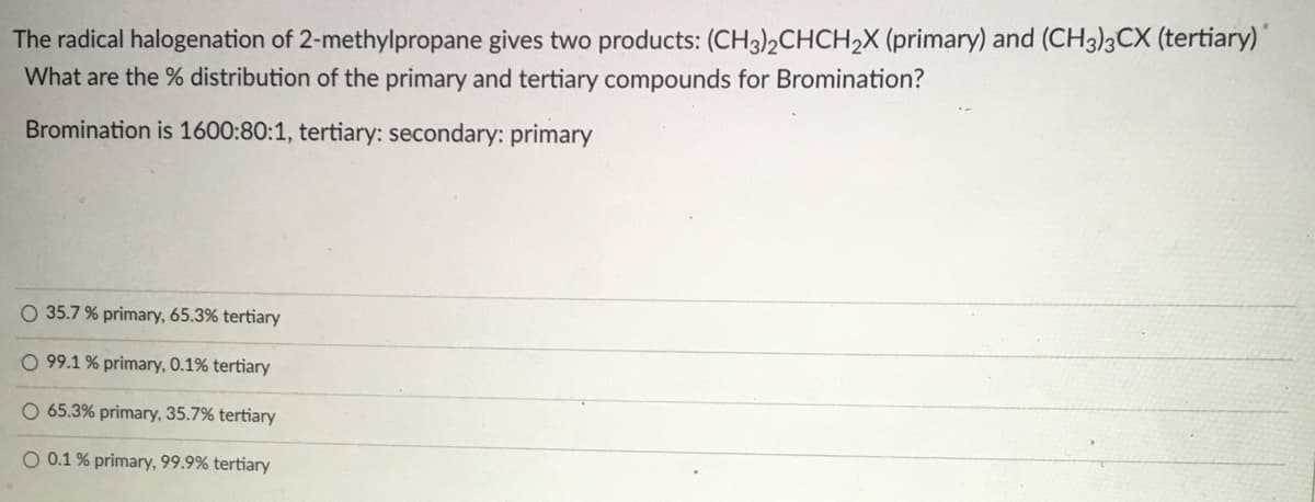 The radical halogenation of 2-methylpropane gives two products: (CH3)2CHCH2X (primary) and (CH3)3CX (tertiary)'
What are the % distribution of the primary and tertiary compounds for Bromination?
Bromination is 1600:80:1, tertiary: secondary: primary
O 35.7 % primary, 65.3% tertiary
O 99.1 % primary, 0.1% tertiary
O 65.3% primary, 35.7% tertiary
O 0.1 % primary, 99.9% tertiary
