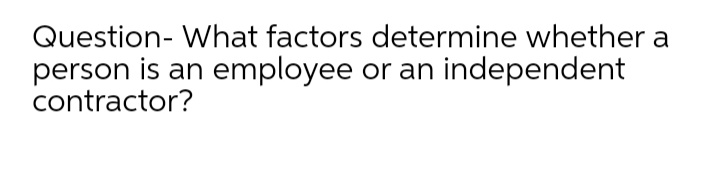 Question- What factors determine whether a
person is an employee or an independent
contractor?
