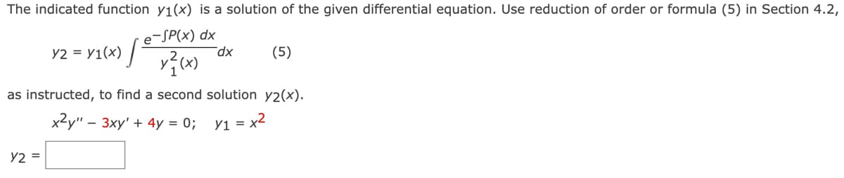 The indicated function y₁(x) is a solution of the given differential equation. Use reduction of order or formula (5) in Section 4.2,
e-SP(x) dx
Y2 = Y1(x) |
as instructed, to find a second solution y2(x).
x²y" - 3xy' + 4y = 0;
y₁ = x²
Y2 =
dx
(5)