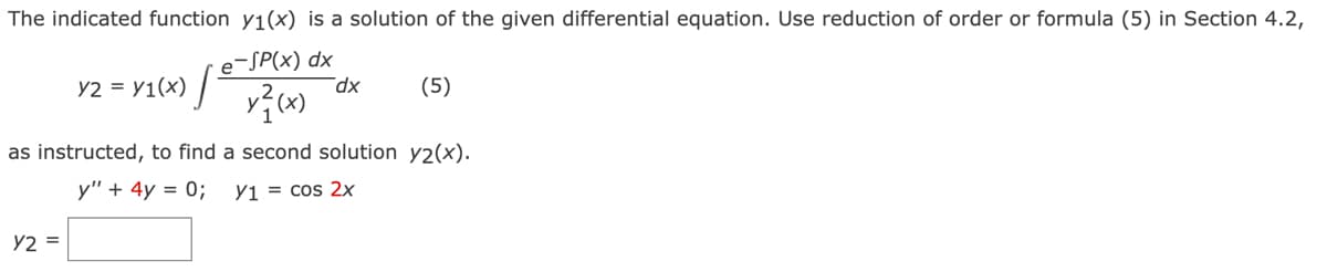 The indicated function y₁(x) is a solution of the given differential equation. Use reduction of order or formula (5) in Section 4.2,
e-SP(x) dx
x²(x)
Y2 = Y1(x) [+
Y2 =
dx
(5)
as instructed, to find a second solution y2(x).
y" + 4y = 0;
Y1 = cos 2x