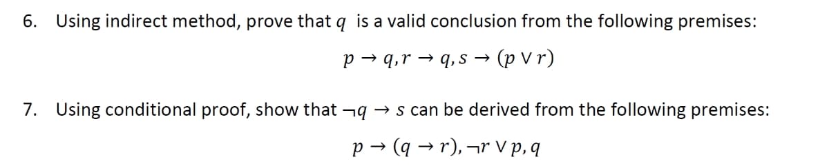 6. Using indirect method, prove that q is a valid conclusion from the following premises:
p → q,r → q, s →
(p Vr)
7. Using conditional proof, show that ¬9 → s can be derived from the following premises:
p → (q → r), ¬r V p, q
