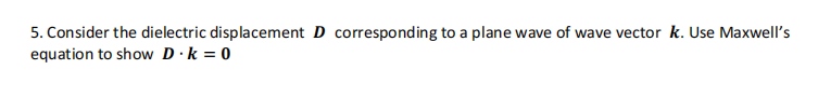 5. Consider the dielectric displacement D corresponding to a plane wave of wave vector k. Use Maxwell's
equation to show D.k = 0
