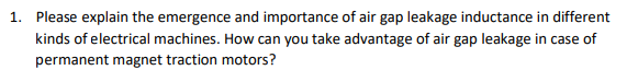 1. Please explain the emergence and importance of air gap leakage inductance in different
kinds of electrical machines. How can you take advantage of air gap leakage in case of
permanent magnet traction motors?
