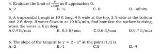 4. Evaluate the limit ofno as e approaches 0.
A. 2
B. %
D. infinity
C.O
5. A trapezoidal trough is 10 ft long, 4 ft wide at the top, 2 ft wide at the bottom
and 2 ft deep. If water flows in at 10 ft3/min, find how fast the surface is rising.
when the water is 6 in deep.
A.0.4 ft/min
B. 0.5 f/min
C.0.6 ft/min
D.0.7 ft/min
6. The slope of the tangent to y = 2-x* at the point (1,1) is
A.-2
B.-1
čo
D.4
