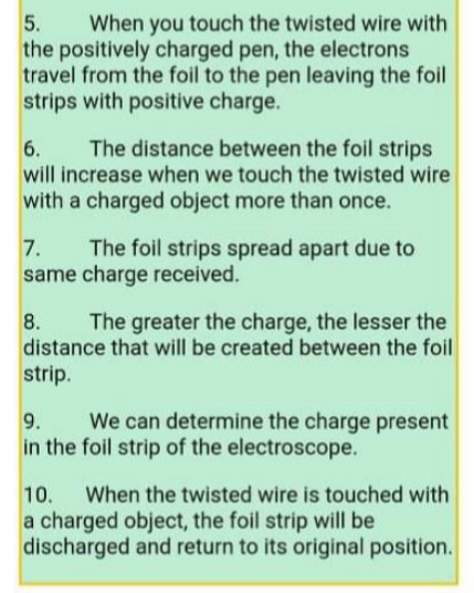 When you touch the twisted wire with
the positively charged pen, the electrons
travel from the foil to the pen leaving the foil
strips with positive charge.
5.
The distance between the foil strips
will increase when we touch the twisted wire
6.
with a charged object more than once.
The foil strips spread apart due to
same charge received.
7.
8.
The greater the charge, the lesser the
distance that will be created between the foil
strip.
9.
We can determine the charge present
in the foil strip of the electroscope.
10.
When the twisted wire is touched with
a charged object, the foil strip will be
discharged and return to its original position.
