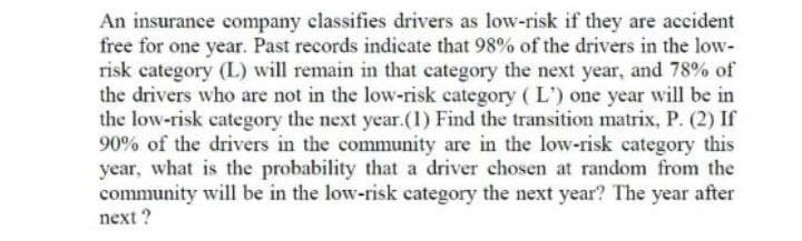 An insurance company classifies drivers as low-risk if they are accident
free for one year. Past records indicate that 98% of the drivers in the low-
risk category (L) will remain in that category the next year, and 78% of
the drivers who are not in the low-risk category (L') one year will be in
the low-risk category the next year.(1) Find the transition matrix, P. (2) If
90% of the drivers in the community are in the low-risk category this
year, what is the probability that a driver chosen at random from the
community will be in the low-risk category the next year? The year after
next?