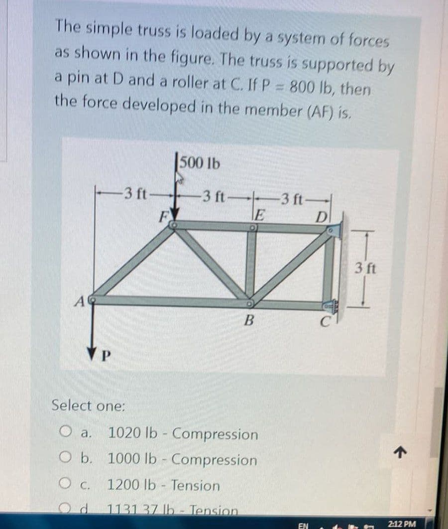 The simple truss is loaded by a system of forces
as shown in the figure. The truss is supported by
a pin at D and a roller at C. If P = 800 lb, then
the force developed in the member (AF) is.
500 lb
-3 ft-
-3 ft-
F
-3 ft-
E
B
Select one:
O a. 1020 lb - Compression
O b.
1000 lb - Compression
O C.
1200 lb Tension
.
1131 37 lb - Tension
EN
D
3 ft
↑
2:12 PM