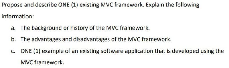 Propose and describe ONE (1) existing MVC framework. Explain the following
information:
a. The background or history of the MVC framework.
b. The advantages and disadvantages of the MVC framework.
c. ONE (1) example of an existing software application that is developed using the
MVC framework.