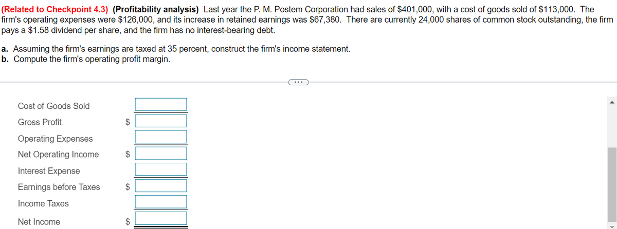 (Related to Checkpoint 4.3) (Profitability analysis) Last year the P. M. Postem Corporation had sales of $401,000, with a cost of goods sold of $113,000. The
firm's operating expenses were $126,000, and its increase in retained earnings was $67,380. There are currently 24,000 shares of common stock outstanding, the firm
pays a $1.58 dividend per share, and the firm has no interest-bearing debt.
a. Assuming the firm's earnings are taxed at 35 percent, construct the firm's income statement.
b. Compute the firm's operating profit margin.
Cost of Goods Sold
Gross Profit
Operating Expenses
Net Operating Income
Interest Expense
Earnings before Taxes
Income Taxes
Net Income
$
$
$
$