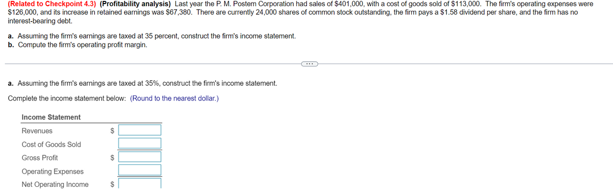 (Related to Checkpoint 4.3) (Profitability analysis) Last year the P. M. Postem Corporation had sales of $401,000, with a cost of goods sold of $113,000. The firm's operating expenses were
$126,000, and its increase in retained earnings was $67,380. There are currently 24,000 shares of common stock outstanding, the firm pays a $1.58 dividend per share, and the firm has no
interest-bearing debt.
a. Assuming the firm's earnings are taxed at 35 percent, construct the firm's income statement.
b. Compute the firm's operating profit margin.
a. Assuming the firm's earnings are taxed at 35%, construct the firm's income statement.
Complete the income statement below: (Round to the nearest dollar.)
Income Statement
Revenues
Cost of Goods Sold
Gross Profit
Operating Expenses
Net Operating Income
$
$
$