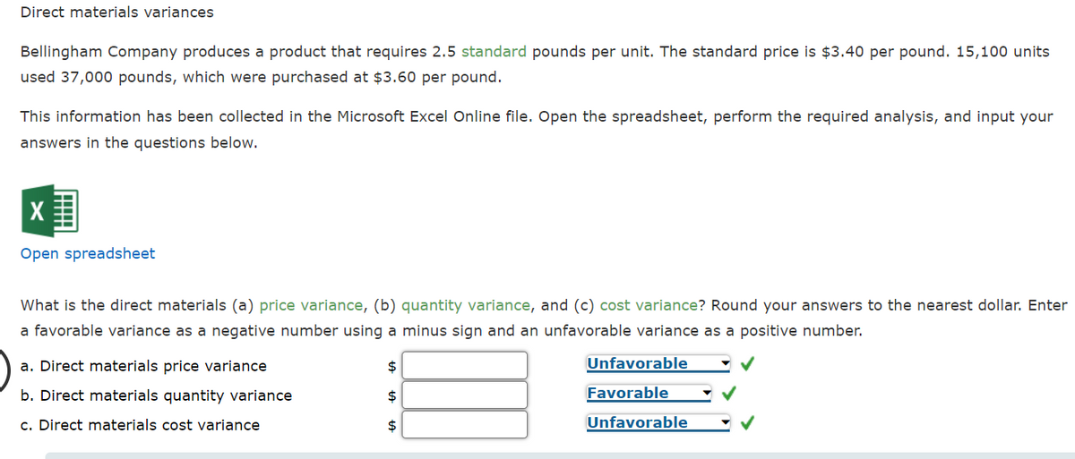 Direct materials variances
Bellingham Company produces a product that requires 2.5 standard pounds per unit. The standard price is $3.40 per pound. 15,100 units
used 37,000 pounds, which were purchased at $3.60 per pound.
This information has been collected in the Microsoft Excel Online file. Open the spreadsheet, perform the required analysis, and input your
answers in the questions below.
Open spreadsheet
What is the direct materials (a) price variance, (b) quantity variance, and (c) cost variance? Round your answers to the nearest dollar. Enter
a favorable variance as a negative number using a minus sign and an unfavorable variance as a positive number.
a. Direct materials price variance
$
Unfavorable
b. Direct materials quantity variance
$
Favorable
c. Direct materials cost variance
$
Unfavorable
