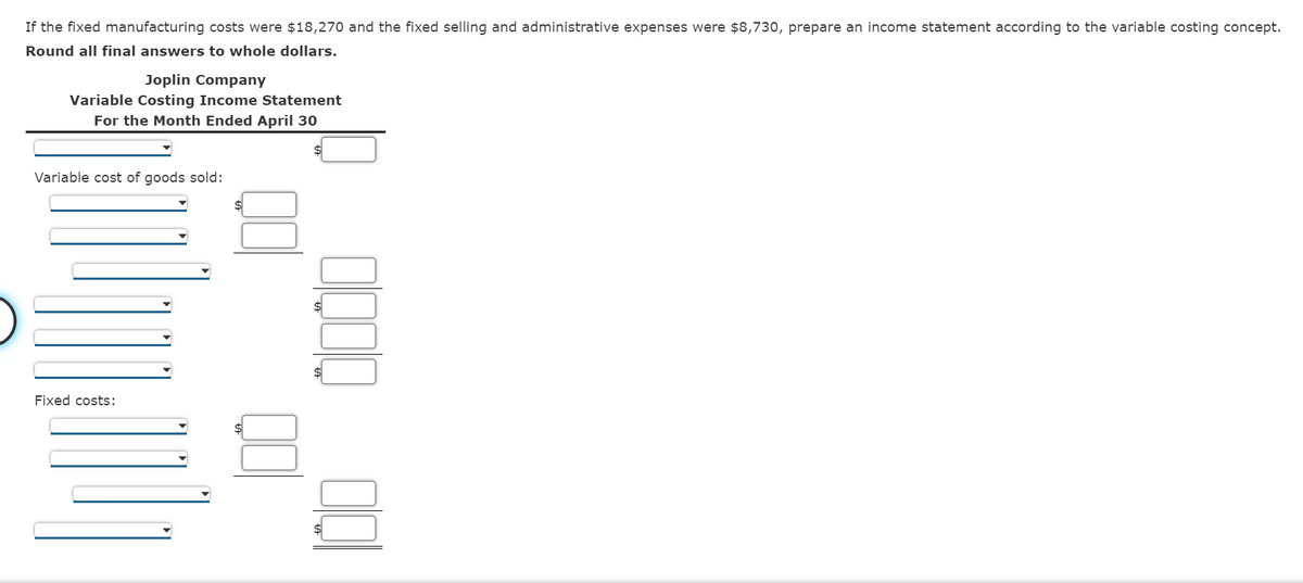 If the fixed manufacturing costs were $18,270 and the fixed selling and administrative expenses were $8,730, prepare an income statement according to the variable costing concept.
Round all final answers to whole dollars.
Joplin Company
Variable Costing Income Statement
For the Month Ended April 30
Variable cost of goods sold:
Fixed costs:
