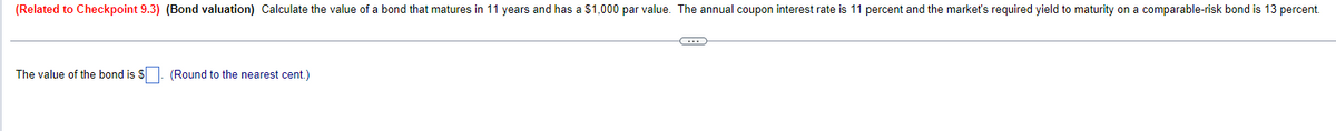 (Related to Checkpoint 9.3) (Bond valuation) Calculate the value of a bond that matures in 11 years and has a $1,000 par value. The annual coupon interest rate is 11 percent and the market's required yield to maturity on a comparable-risk bond is 13 percent.
The value of the bond is $. (Round to the nearest cent.)
-C