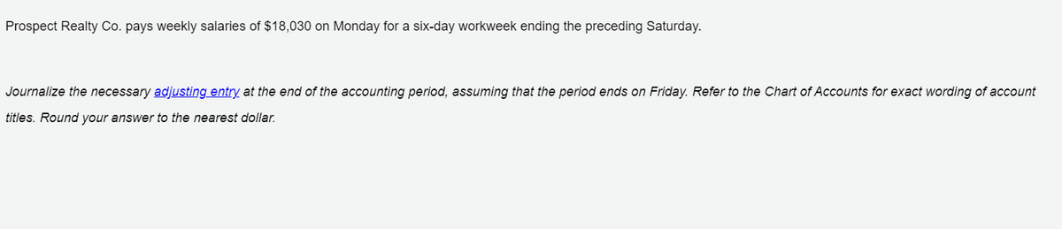 Prospect Realty Co. pays weekly salaries of $18,030 on Monday for a six-day workweek ending the preceding Saturday.
Journalize the necessary adjusting entry at the end of the accounting period, assuming that the period ends on Friday. Refer to the Chart of Accounts for exact wording of account
titles. Round your answer to the nearest dollar.
