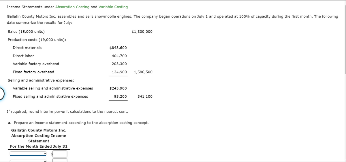 Income Statements under Absorption Costing and Variable Costing
Gallatin County Motors Inc. assembles and sells snowmobile engines. The company began operations on July 1 and operated at 100% of capacity during the first month. The following
data summarize the results for July:
Sales (15,000 units)
$1,800,000
Production costs (19,000 units):
Direct materials
$843,600
Direct labor
404,700
Variable factory overhead
203,300
Fixed factory overhead
134,900
1,586,500
Selling and administrative expenses:
Variable selling and administrative expenses
$245,900
Fixed selling and administrative expenses
95,200
341,100
If required, round interim per-unit calculations to the nearest cent.
a. Prepare an income statement according to the absorption costing concept.
Gallatin County Motors Inc.
Absorption Costing Income
Statement
For the Month Ended July 31
