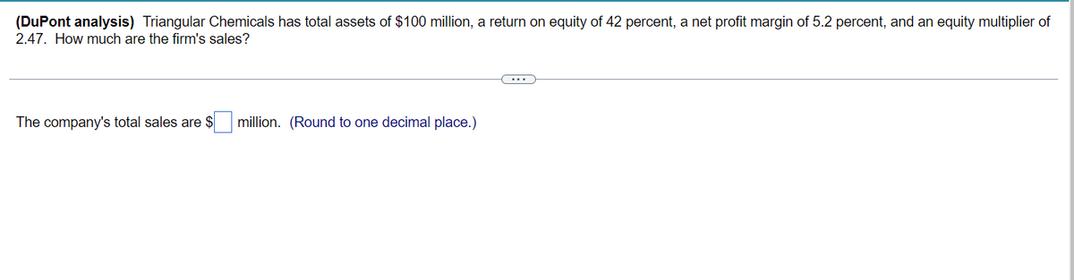 (DuPont analysis) Triangular Chemicals has total assets of $100 million, a return on equity of 42 percent, a net profit margin of 5.2 percent, and an equity multiplier of
2.47. How much are the firm's sales?
The company's total sales are $
million. (Round to one decimal place.)