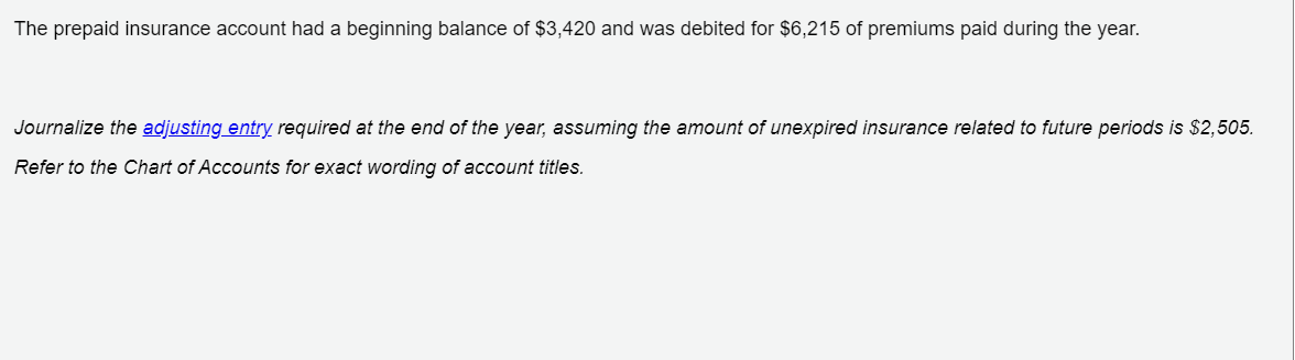 The prepaid insurance account had a beginning balance of $3,420 and was debited for $6,215 of premiums paid during the year.
Journalize the adjusting entry required at the end of the year, assuming the amount of unexpired insurance related to future periods is $2,505.
Refer to the Chart of Accounts for exact wording of account titles.
