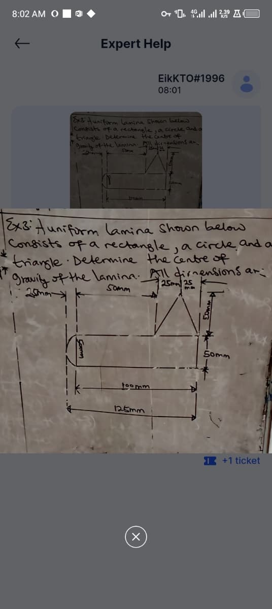 8:02 AM O
+ 42.39 AC
Expert Help
EikKTO#1996
08:01
Ex3 uniform lamina Shown below
Consists of a rectangle, a circle and a
triangle Determine the centre of
gravity of the lamina. All dimensions an
Somm
2525
Ex3 Auniform lamina Shown below
Consists of a rectangle
Ja circle and a
triangle Determine the centre of
gravity of the lamina. All dirnensions ar
25mm
Somm
2525
Joomm
125mm
50mm
+1 ticket