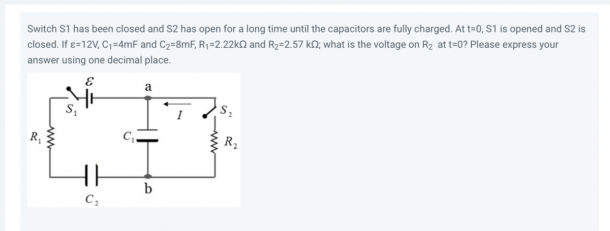 ### Problem Statement:

Switch S1 has been closed and S2 has been open for a long time until the capacitors are fully charged. At t=0, S1 is opened and S2 is closed. If ε = 12V, C1 = 4mF, and C2 = 8mF, R1 = 2.22kΩ, and R2 = 2.57kΩ, what is the voltage on R2 at t=0? Please express your answer using one decimal place.

### Circuit Diagram Description:

The given circuit diagram consists of two resistors (R1 and R2), two capacitors (C1 and C2), and two switches (S1 and S2). The battery provides an emf (ε) of 12V. The components are connected as follows:

1. **Battery (ε = 12V):** 
   - Positive terminal connected to resistor R1 and switch S1.
   - Negative terminal connected to capacitor C2.

2. **Resistor R1 (2.22kΩ):** 
   - Connected between the positive terminal of the battery and node a.

3. **Capacitor C1 (4mF):**
   - Connected between node a and node b where node b is also connected to the negative terminal of the battery.

4. **Switch S1:**
   - Positioned between the positive terminal of the battery and node a. It is initially closed, enabling the charging of the capacitors.

5. **Switch S2:**
   - Positioned between node a and resistor R2 and initially open.

6. **Capacitor C2 (8mF):**
   - Connected between node b and the negative terminal of the battery.

7. **Resistor R2 (2.57kΩ):**
   - Connected between node a and the node where S2 is connected, and ultimately the circuit loop closes through the negative terminal of the battery when S2 is closed.

### Explanation and Analysis:
Before t=0, S1 is closed, and S2 is open, allowing capacitors C1 and C2 to fully charge. At t=0, S1 is opened (disconnecting the battery) and S2 is closed. We need to find the voltage across R2 at t=0. 

Since the capacitors were fully charged:
- Voltage across C1 is equal to the battery voltage (12V).
