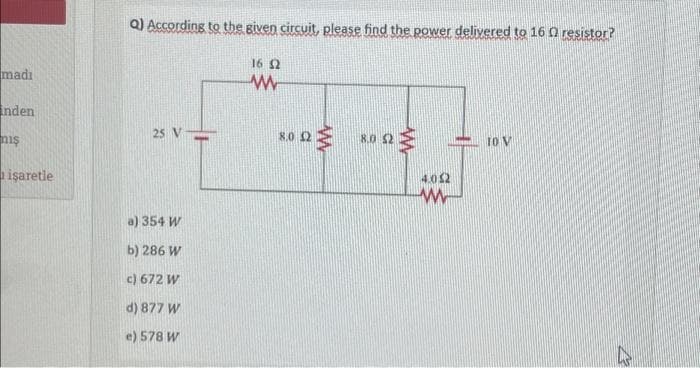 madı
inden
niş
işaretle
Q) According to the given circuit, please find the power delivered to 16 0 resistor?
25 V
a) 354 W
b) 286 W
c) 672 W
d) 877 W
e) 578 W
16 2
www
8.0 2
8.0 52
4.052
w
10 V
K