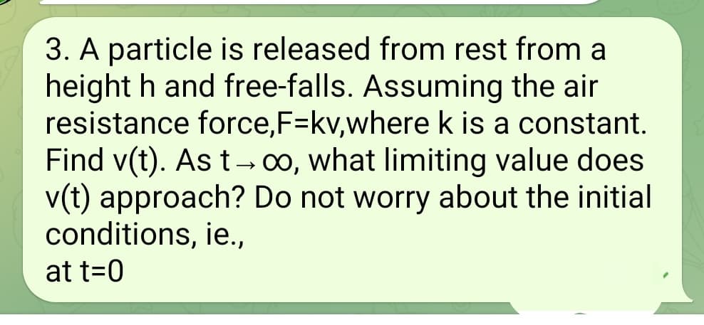 3. A particle is released from rest from a
height h and free-falls. Assuming the air
resistance force, F-kv,where k is a constant.
Find v(t). As t→ ∞, what limiting value does
v(t) approach? Do not worry about the initial
conditions, ie.,
at t=0