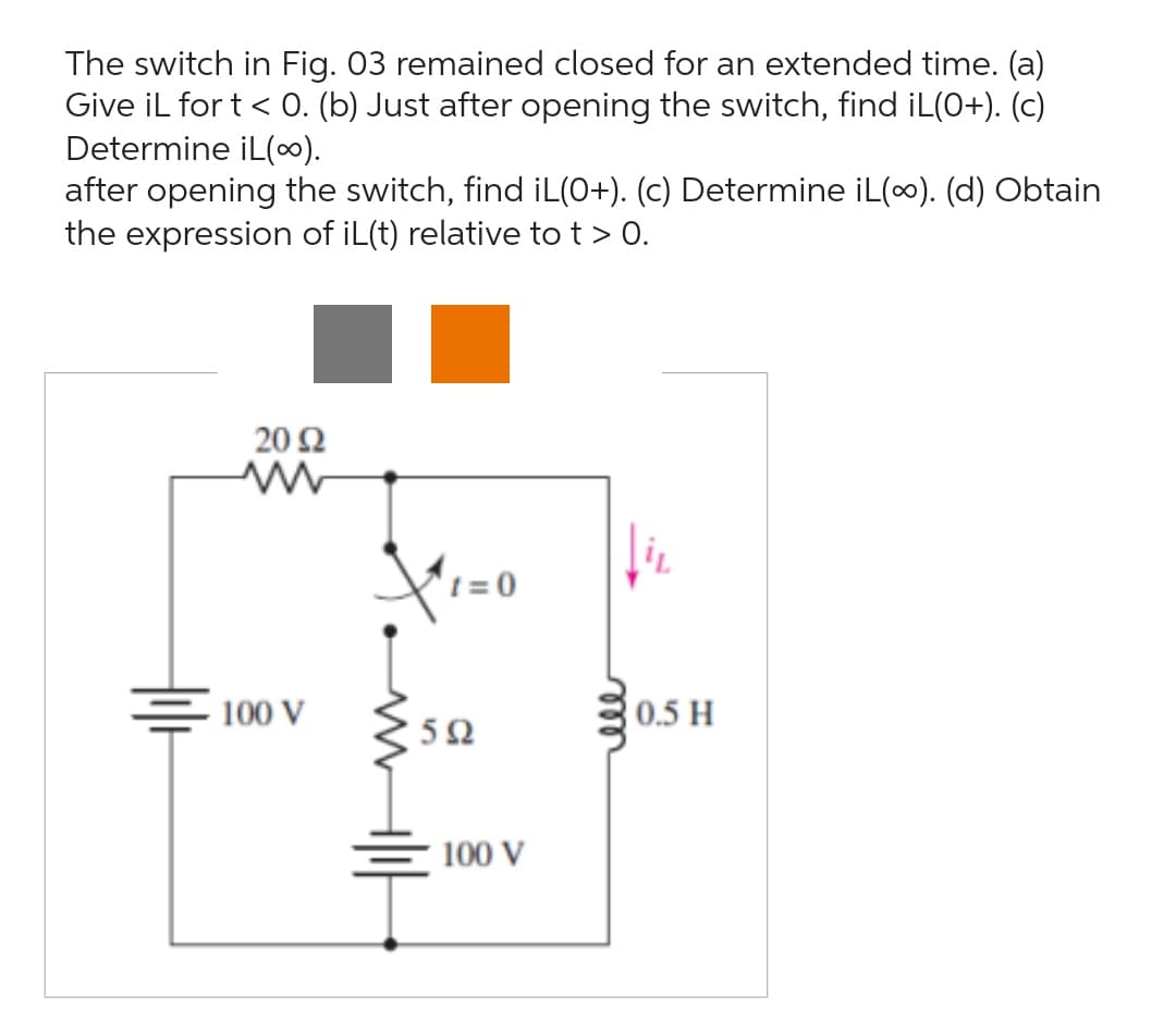 ## Understanding Inductor Behavior in RLC Circuits

The diagram illustrates a switching RL circuit. Here, we'll analyze the behavior of the inductor current \( i_L \) over time, given different switching conditions.

### Problem Statement

The switch in Fig. 03 remained closed for an extended time. 
1. **For \( t < 0 \)**: Determine \( i_L \).
2. **Just after opening the switch**: Find \( i_L(0^+) \).
3. **For \( t \to \infty \)**: Determine \( i_L(\infty) \).
4. **Expression for \( i_L(t) \) relative to \( t > 0 \)**: Obtain the expression.

### Circuit Description

- **Resistors**: 20Ω and 5Ω
- **Inductor**: 0.5 H
- **Voltage Sources**: Two 100V sources
- **Switch Action**: Opens at \( t = 0 \)

### Analysis and Solution

#### (a) \( i_L \) for \( t < 0 \)

When the switch is closed for an extended time, the inductor acts like a short circuit in steady state.
- The series combination of resistors forms a voltage divider.
- The voltage across the inductor is zero in steady state (short circuit).
- The current \( i_L \) can be calculated using the resistors in series.

#### (b) \( i_L(0^+) \)

Just after the switch opens:
- The inductor resists any sudden change in current.
- Therefore, \( i_L(0^+) = i_L(0^-) \).

#### (c) \( i_L(\infty) \)

As \( t \to \infty \):
- The inductor will again reach a steady state where it acts like a short circuit.
- The current will be determined by the remaining part of the circuit.

#### (d) Expression of \( i_L(t) \) for \( t > 0 \)

To find \( i_L(t) \) for \( t > 0 \):
- Use the natural response of the RL circuit considering the resistor and the inductor.
- Write the differential equation governing \( i_L(t) \).
- Solve it with initial conditions to find the time-varying current.

### Diagram Explanation

The figure shows:
- A switch that opens at \(