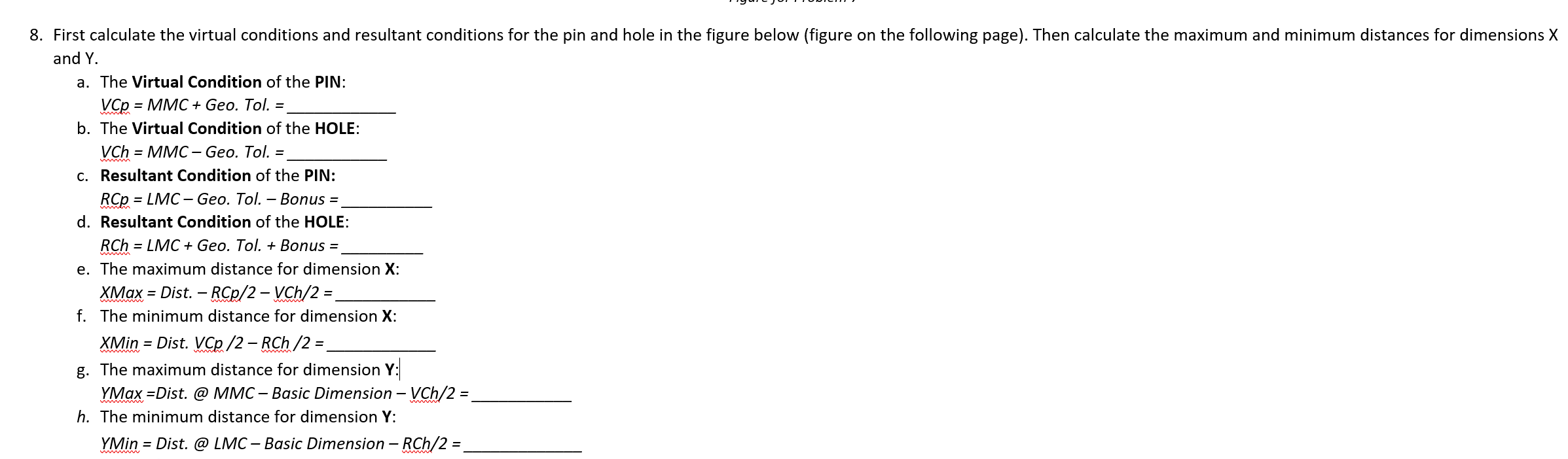 8. First calculate the virtual conditions and resultant conditions for the pin and hole in the figure below (figure on the following page). Then calculate the maximum and minimum distances for dimensions X
and Y.
a. The Virtual Condition of the PIN:
VCp = MMC + Geo. Tol. =
b. The Virtual Condition of the HOLE:
VCh = MMC-Geo. Tol. =
c. Resultant Condition of the PIN:
RCP = LMC-Geo. Tol. - Bonus =_
d. Resultant Condition of the HOLE:
RCh = LMC + Geo. Tol. + Bonus =
e. The maximum distance for dimension X:
XMax = Dist. - RCp/2 - VCh/2 =
f. The minimum distance for dimension X:
XMin = Dist. VCp /2 - RCh /2 =
g. The maximum distance for dimension Y:
YMax =Dist. @ MMC - Basic Dimension - VCh/2 =
h. The minimum distance for dimension Y:
YMin = Dist. @ LMC - Basic Dimension - RCh/2 =